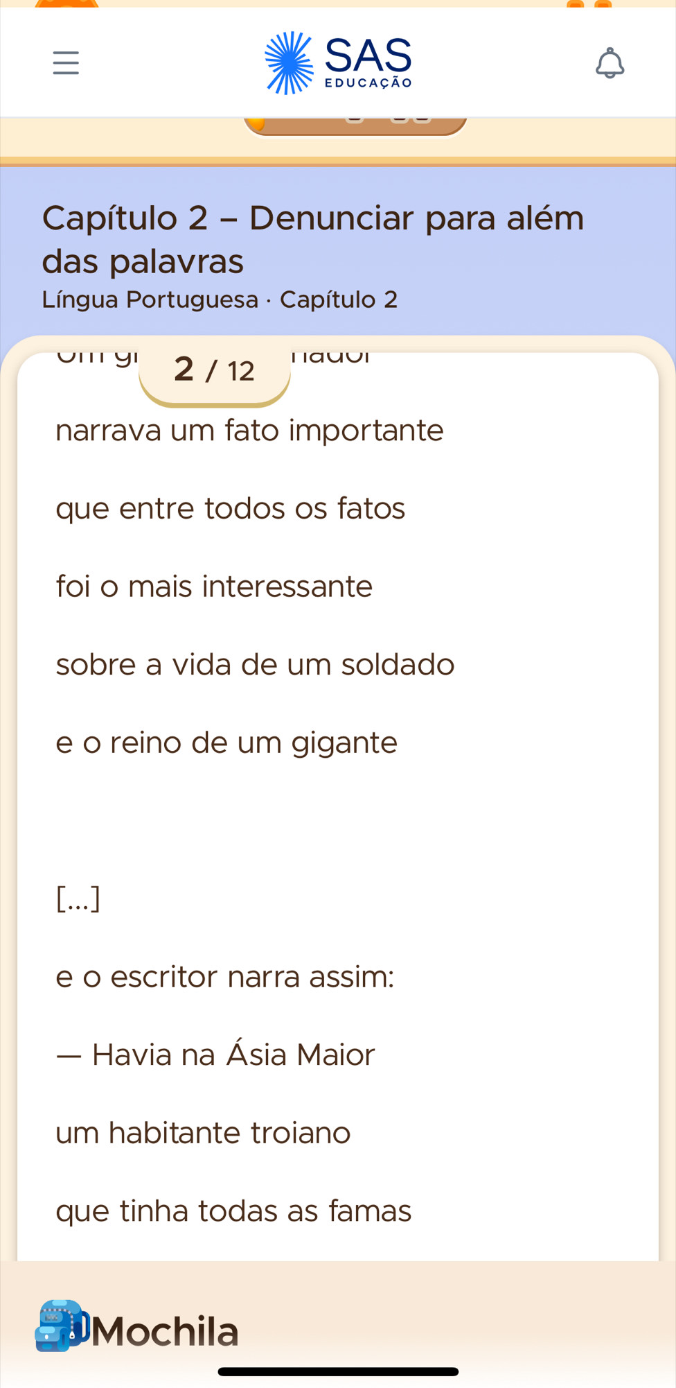 SAS 
educação 
Capítulo 2 - Denunciar para além 
das palavras 
* Língua Portuguesa · Capítulo 2
2 / 12 nauui 
narrava um fato importante 
que entre todos os fatos 
foi o mais interessante 
sobre a vida de um soldado 
e o reino de um gigante 
[...] 
e o escritor narra assim: 
— Havia na Ásia Maior 
um habitante troiano 
que tinha todas as famas 
DMochila