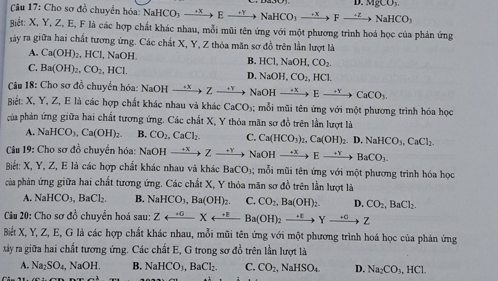 D. MgCO_3.
Câu 17: Cho sơ đồ chuyền hóa: NaHCO_3to Eto NaHCO_3to Fto NaHCO_3
Biết: X, Y, Z, E, F là các hợp chất khác nhau, mỗi mũi tên ứng với một phương trình hoá học của phản ứng
xảy ra giữa hai chất tương ứng. Các chất X, Y, Z thỏa mãn sơ ở 0'_circ  : trên lần lượt là
A. Ca(OH)_2 , HCl, NaOH. HCl,NaOH,CO_2.
B.
C. Ba(OH)_2,CO_2, ,HCl.
D. NaOH,CO_2,HCl.
Câu 18: Cho sơ đồ chuyển hóa: I NaOHxrightarrow +XZxrightarrow +Y NaOHxrightarrow +XExrightarrow +YCaCO_3.
Biết: X, Y, Z, E là các hợp chất khác nhau và khác CaCO_3; mỗi mũi tên ứng với một phương trình hóa học
của phản ứng giữa hai chất tương ứng. Các chất X, Y thỏa mãn sơ đồ trên lần lượt là
A. NaHCO_3,Ca(OH)_2. B. CO_2,CaCl_2.
C. Ca(HCO_3)_2,Ca(OH)_2.. D.NaHCO_3,CaCl_2.
Câu 19: Cho sơ đồ chuyển hóa: 1 NaOH xrightarrow +XZxrightarrow +YNaOHxrightarrow +XExrightarrow +YBaCO_3.
Biết: X, Y, Z, E là các hợp chất khác nhau và khác BaCO_3; mỗi mũi tên ứng với một phương trình hóa học
của phản ứng giữa hai chất tương ứng. Các chất X, Y thỏa mãn sơ đồ trên lần lượt là
A. NaHCO_3,BaCl_2. B. NaHCO_3,Ba(OH)_2. C. CO_2,Ba(OH)_2. D. CO_2,BaCl_2.
Câu 20: Cho sơ dhat O 6 chuyển hoá sau Zrightarrow Yrightarrow Ea(OH)_2xrightarrow +EYxrightarrow +GZ
Biết X, Y, Z, E, G là các hợp chất khác nhau, mỗi mũi tên ứng với một phương trình hoá học của phản ứng
xảy ra giữa hai chất tương ứng. Các chất E, G trong sơ đồ trên lần lượt là
A. Na_2SO_4, ,NaOH. B. NaHCO_3,BaCl_2. C. CO_2,NaHSO_4. D. Na_2CO_3,HCl.