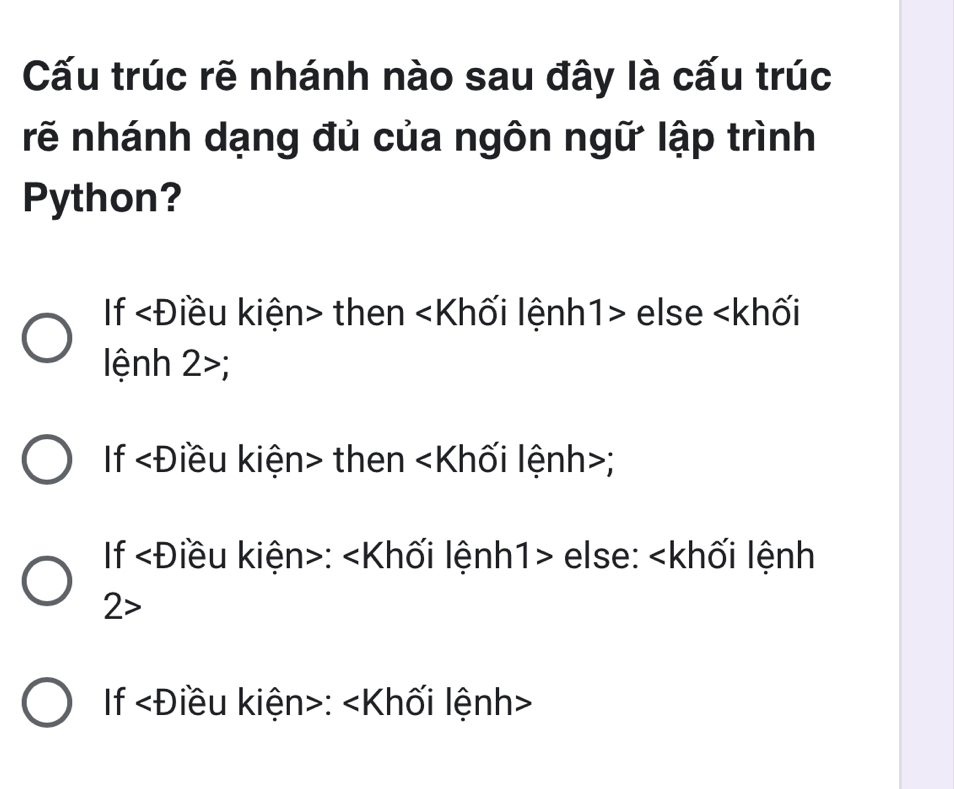 Cấu trúc rẽ nhánh nào sau đây là cấu trúc
rẽ nhánh dạng đủ của ngôn ngữ lập trình
Python?
If ∠ D iều kiện> then ∠ K lối lệnh1> else;
If ∠ D liều kiện> then ∠ K llối lệnh>;
If ∠ D iêu kiện>: else:
2>
If ∠ D iều kiện>: