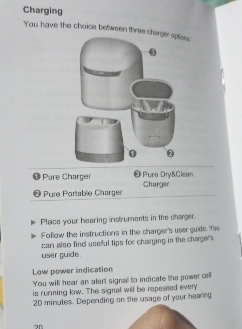 Charging 
You have the choice between three ns: 
③ 
Pure Charger Pure Dry&Clean 
Charger
4 Pure Portable Charger 
Place your hearing instruments in the charger. 
Follow the instructions in the charger's user guide. You 
can also find useful tips for charging in the charger's 
user guide. 
Low power indication 
You will hear an alert signal to indicate the power cell 
is running low. The signal will be repeated every
20 minutes. Depending on the usage of your hearing
20