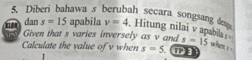 Diberi bahawa s berubah secara songsang deng 
KLON dan s=15 apabila v=4. Hitung nilai v apabila frac 4
Given that s varies inversely as v and s=15 when yx
Calculate the value of v when s=5 ( P
'