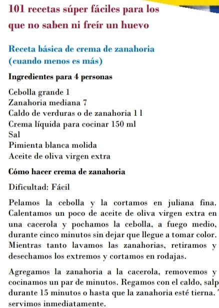 101 recetas súper fáciles para los 
que no saben ni freír un huevo 
Receta básica de crema de zanahoria 
(cuando menos es más) 
Ingredientes para 4 personas 
Cebolla grande 1 
Zanahoria mediana 7
Caldo de verduras o de zanahoria 1 l
Crema líquida para cocinar 150 ml
Sal 
Pimienta blanca molida 
Aceite de oliva virgen extra 
Cómo hacer crema de zanahoria 
Dificultad: Fácil 
Pelamos la cebolla y la cortamos en juliana fina. 
Calentamos un poco de aceite de oliva virgen extra en 
una cacerola y pochamos la cebolla, a fuego medio, 
durante cinco minutos sin dejar que llegue a tomar color. 
Mientras tanto lavamos las zanahorias, retiramos y 
desechamos los extremos y cortamos en rodajas. 
Agregamos la zanahoria a la cacerola, removemos y 
cocinamos un par de minutos. Regamos con el caldo, salp 
durante 15 minutos o hasta que la zanahoria esté tierna. 
servimos inmediatamente.