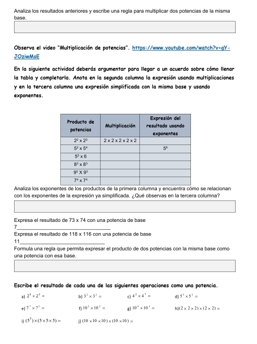 Analiza los resultados anteriores y escribe una regla para multiplicar dos potencias de la misma
base.
Observa el video "Multiplicación de potencias". https://www.youtube.com/watch? v=qy.
JOziwMsE
En la siguiente actividad deberás argumentar para llegar a un acuerdo sobre cómo llenar
la tabla y completarla. Anota en la segunda columna la expresión usando multiplicaciones
y en la tercera columna una expresión simplificada con la misma base y usando
exponentes.
Analiza los expoertra o se relacionan
con los exponentes de la expresión ya simplificada. ¿Qué observas en la tercera columna?
Expresa el resultado de 73* 74 con una potencia de base
_
Expresa el resultado de 118* 116 con una potencia de base
11_
Formula una regla que permita expresar el producto de dos potencias con la misma base como
una potencia con esa base.
Escribe el resultado de cada una de las siguientes operaciones como una potencia.
a) 2^3* 2^3= b) 3^2* 3^2= c) 4^2* 4^7= d) 5^3* 5^2=
e) 7^7* 7^3= f ) 10^3* 10^3= gl 10^4* 10^3= h (2* 2* 2)* (2* 2)=
i) (5^3)* (5* 5* 5)= j (10* 10* 10)* (10* 10)=