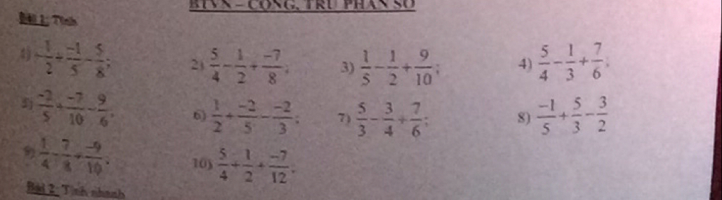 BIVX - CONG, TRU PHAN SO 
7hh 
4) - 1/2 /  (-1)/5 - 5/8 ;  5/4 - 1/3 + 7/6 ; 
2  5/4 - 1/2 + (-7)/8 ; 3)  1/5 - 1/2 + 9/10 
4) 
j  (-2)/5 + (-7)/10 - 9/6 . 
6)  1/2 + (-2)/5 - (-2)/3 ; 7)  5/3 - 3/4 + 7/6 ;  (-1)/5 + 5/3 - 3/2 
8)
 1/4 - 7/8 + (-9)/10  : 
103  5/4 + 1/2 + (-7)/12 . 
Bad 2: Tịnh nhanh