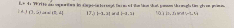 Lv 4: Write an equation in slope-intercept form of the line that passes through the given points. 
16.) (3,5) and (0,4) 17.) (-1,3) and (-3,1) 18.) (3,2) and (-1,6)