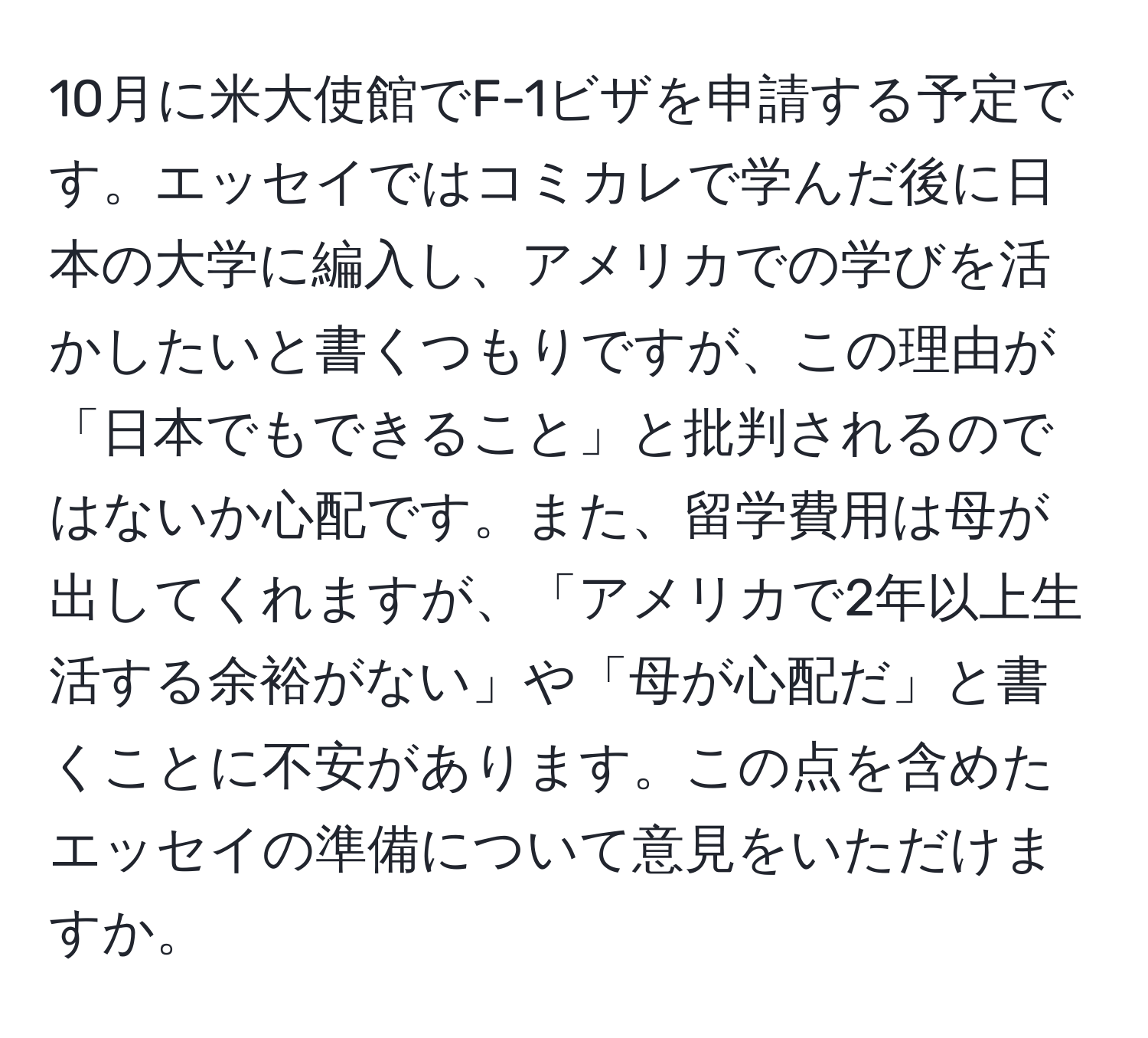 10月に米大使館でF-1ビザを申請する予定です。エッセイではコミカレで学んだ後に日本の大学に編入し、アメリカでの学びを活かしたいと書くつもりですが、この理由が「日本でもできること」と批判されるのではないか心配です。また、留学費用は母が出してくれますが、「アメリカで2年以上生活する余裕がない」や「母が心配だ」と書くことに不安があります。この点を含めたエッセイの準備について意見をいただけますか。