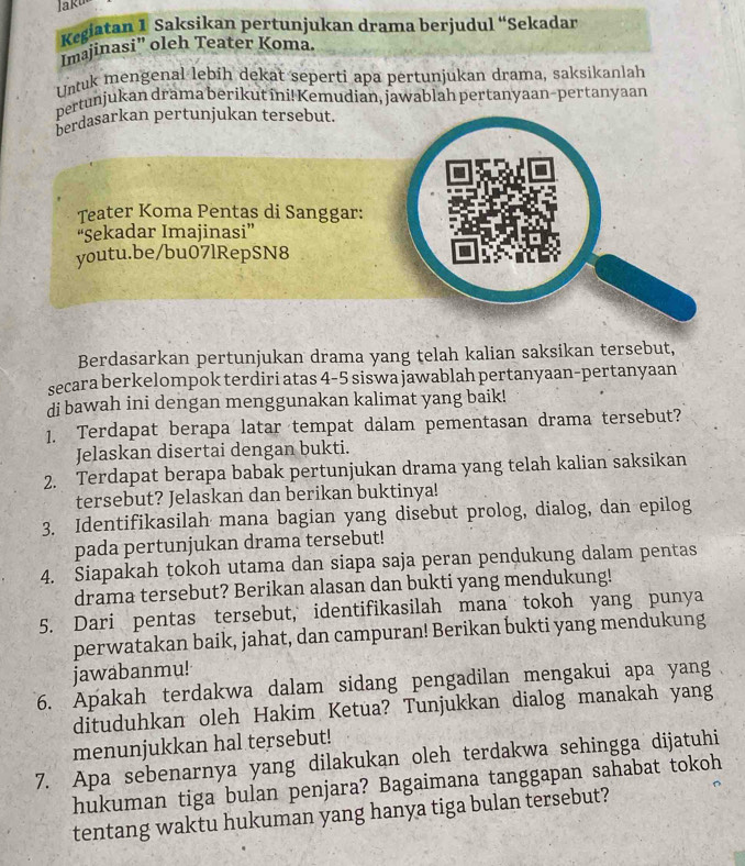 Jaku
Kegiatan 1 Saksikan pertunjukan drama berjudul “Sekadar
Imajinasi" oleh Teater Koma
Untuk mengenal lebih dekat seperti apa pertunjukan drama, saksikanlah
pertunjukan drama berikut ini! Kemudian, jawablah pertanyaan-pertanyaan
berdasarkan pertunjukan tersebut.
Teater Koma Pentas di Sanggar:
“Sekadar Imajinasi”
youtu.be/bu07lRepSN8
Berdasarkan pertunjukan drama yang telah kalian saksikan tersebut,
secara berkelompok terdiri atas 4-5 siswa jawablah pertanyaan-pertanyaan
di bawah ini dengan menggunakan kalimat yang baik!
1. Terdapat berapa latar tempat dalam pementasan drama tersebut?
Jelaskan disertai dengan bukti.
2. Terdapat berapa babak pertunjukan drama yang telah kalian saksikan
tersebut? Jelaskan dan berikan buktinya!
3. Identifikasilah mana bagian yang disebut prolog, dialog, dan epilog
pada pertunjukan drama tersebut!
4. Siapakah tokoh utama dan siapa saja peran pendukung dalam pentas
drama tersebut? Berikan alasan dan bukti yang mendukung!
5. Dari pentas tersebut, identifikasilah mana tokoh yang punya
perwatakan baik, jahat, dan campuran! Berikan bukti yang mendukung
jawabanmu!
6. Apakah terdakwa dalam sidang pengadilan mengakui apa yang
dituduhkan oleh Hakim Ketua? Tunjukkan dialog manakah yang
menunjukkan hal tersebut!
7. Apa sebenarnya yang dilakukan oleh terdakwa sehingga dijatuhi
hukuman tiga bulan penjara? Bagaimana tanggapan sahabat tokoh
tentang waktu hukuman yang hanya tiga bulan tersebut?