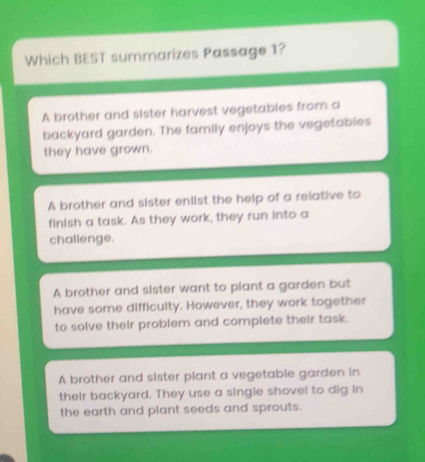 Which BEST summarizes Passage 1?
A brother and sister harvest vegetables from a
backyard garden. The family enjoys the vegetables
they have grown.
A brother and sister enlist the help of a relative to
finish a task. As they work, they run into a
challenge.
A brother and sister want to plant a garden but
have some difficulty. However, they work together
to solve their problem and complete their task.
A brother and sister plant a vegetable garden in
their backyard. They use a single shovel to dig in
the earth and plant seeds and sprouts.