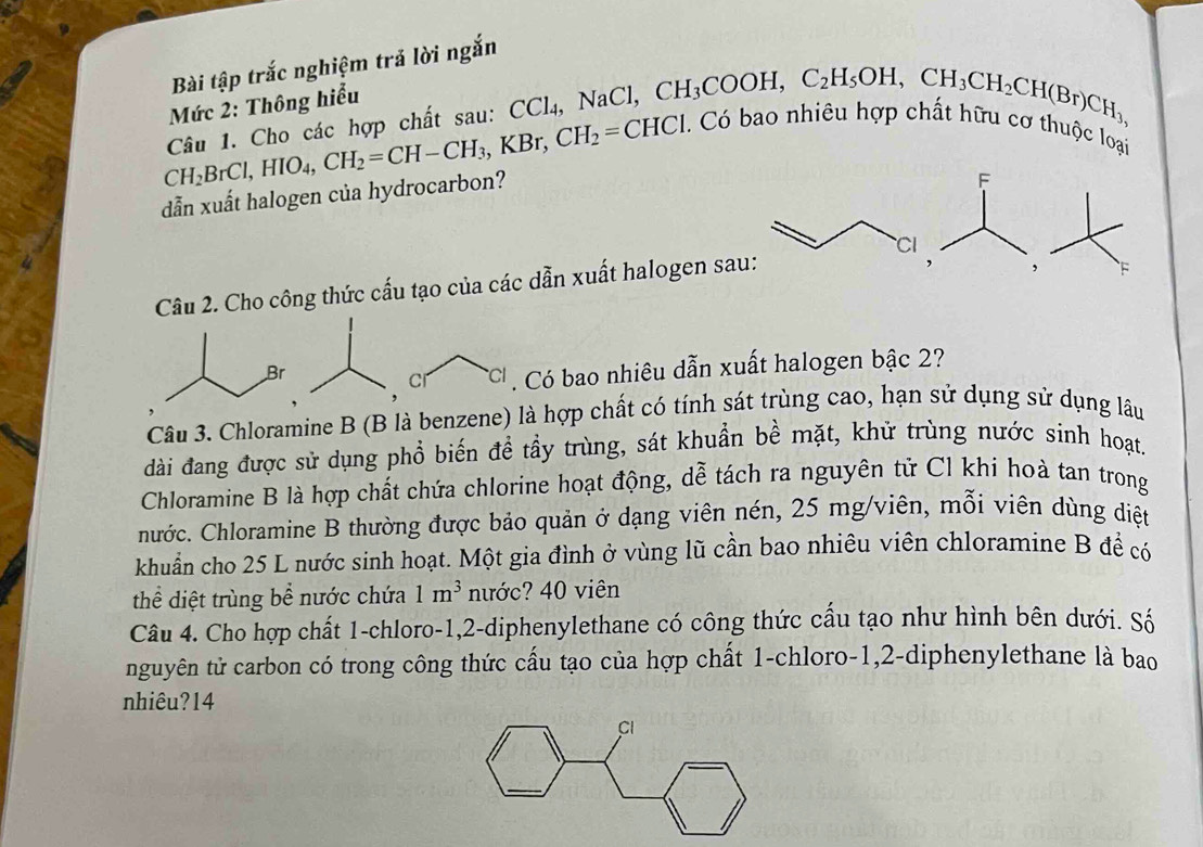 Bài tập trắc nghiệm trả lời ngắn
Mức 2: Thông hiểu
Câu 1. Cho các hợp chất sau: CCl₄, NaCl, CH_3COOH, C_2H_5OH, CH_3CH_2CH(Br)CH_3,
CH_2BrCl, HIO_4, CH_2=CH-CH_3, KBr, CH_2=CHCl
Có bao nhiều họ
0 thuộc loại
dẫn xuất halogen của hydrocarbon?
Câu 2. Cho công thức cấu tạo của các dẫn xuất halogen sa
Br
C *C Có bao nhiêu dẫn xuất halogen bậc 2?
Câu 3. Chloramine B (B là benzene) là hợp chất có tính sát trùng cao, hạn sử dụng sử dụng lâu
dài đang được sử dụng phổ biến đề tầy trùng, sát khuẩn bề mặt, khử trùng nước sinh hoạt.
Chloramine B là hợp chất chứa chlorine hoạt động, dễ tách ra nguyên tử Cl khi hoà tan trong
hước. Chloramine B thường được bảo quản ở dạng viên nén, 25 mg /viên, mỗi viên dùng diệt
khuẩn cho 25 L nước sinh hoạt. Một gia đình ở vùng lũ cần bao nhiêu viên chloramine B để có
thể diệt trùng bể nước chứa 1m^3 nước? 40 viên
Câu 4. Cho hợp chất 1 -chloro- 1, 2 -diphenylethane có công thức cấu tạo như hình bên dưới. Số
nguyên tử carbon có trong công thức cấu tạo của hợp chất 1 -chloro -1, 2 -diphenylethane là bao
nhiêu?14