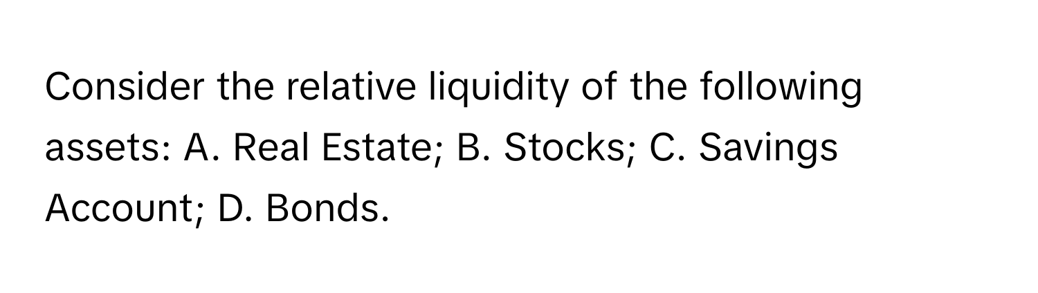 Consider the relative liquidity of the following assets: A. Real Estate; B. Stocks; C. Savings Account; D. Bonds.