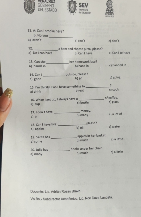 GOBIERNO SEV
DEL ESTADO de Educación Secretaria COBAEV
VERACRLP
11. A: Can I smoke here?
B: No you_
a) aren't b) can´t c) don´t
12. _a ham and cheese pizza, please?
a) Do i can have b) Can I have c) Can I to have
13. Can she _her homework late?
a) hands in b) hand in c) handed in
14. Can I _outside, please?
a) gone b) go c) going
15. I'm thirsty. Can I have something to _?
a) drink b) eat c) cook
16. When I get up, I always have a _of coffee.
a) cup b) bottle c) glass
17. I don't have _money.
a) a b) many c) a lot of
18. Can I have five _please?
a) apples b) oil c) water
19. Sarita has_ apples in her basket.
a) some b) much c) a little
20. Julia has _books under her chair.
a) many b) much c) a little
Docente: Lic. Adrián Rosas Bravo.
Vo.Bo.- Subdirector Académico: Lic. Noé Daza Landeta.