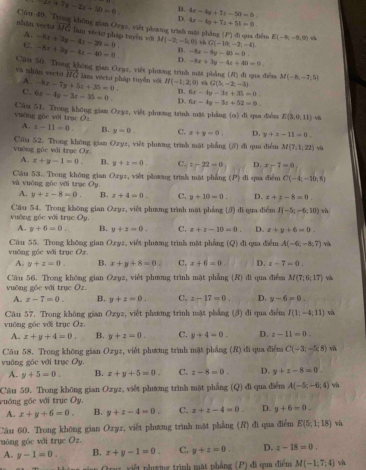 -2x+7y-2z+50=0.
B.
D. 4x-4y+7z-50=0.
4x-4y+7z+51=0.
Câu 49. Trong không gian Ozyz, viết phương trình mặt phẳng (P) đi qua diểm E(-8;-8;0) và
nhận vecto vector MG làm véctơ pháp tuyến với M(-2;-5;0) và G(-10;-2;-4).
A. -8x+3y-4z-39=0.
C. -8x+3y-4z-40=0.
B. -8x-8y-40=0.
D. -8x+3y-4z+40=0.
Cậu 50. Trong không gian Oxyz, viết phương trình mặt phẳng (R) di qua điểm M(-8;-7;5)
và nhận vecto vector HG làm véctơ pháp tuyến với H(-1;2;0) và G(5;-2;-3).
A. -8x-7y+5z+35=0.
C. 6x-4y-3z-35=0
B. 6x-4y-3z+35=0.
D. 6x-4y-3z+52=0.
Câu 51. Trong không gian Oxyz, viết phương trình mặt phẳng (α) đi qua điểm E(3;0;11) và
vuông góc với trục Oz.
A. z-11=0. B. y=0.
C. x+y=0. D. y+z-11=0.
Câu 52. Trong không gian Oxyz, viết phương trình mặt phẳng (β) đi qua điểm M(7;1;22) và
vuông góc với trục Ox.
A. x+y-1=0. B. y+z=0. C. z-22=0 D. x-7=0
Câu 53.. Trong không gian Oxyz, viết phương trình mặt phẳng (P) đi qua điểm C(-4;-10;8)
và vuông góc với trục Oy.
A. y+z-8=0. B. x+4=0. C. y+10=0. D. x+z-8=0.
Câu 54. Trong không gian Oxyz, viết phương trình mặt phẳng (β) đi qua điểm I(-5;-6;10) và
vuông góc với trục Oy.
A. y+6=0. B. y+z=0. C. x+z-10=0. D. x+y+6=0.
Câu 55. Trong không gian Oxyz, viết phương trình mặt phẳng (Q) đi qua điểm A(-6;-8;7) và
vuông góc với trục Ox.
A. y+z=0. B. x+y+8=0 C. x+6=0 D. z-7=0.
Câu 56. Trong không gian Oxyz, viết phương trình mặt phẳng (R) đi qua điểm M(7;6;17) và
vuông góc với trục Oz.
A. x-7=0. B. y+z=0. C. z-17=0. D. y-6=0.
Câu 57. Trong không gian Oxyz, viết phương trình mặt phẳng (β) đi qua điểm I(1;-4;11) và
vuông góc với trục Oz.
A. x+y+4=0. B. y+z=0. C. y+4=0. D. z-11=0.
Câu 58. Trong không gian Oxyz, viết phương trình mặt phẳng (R) đi qua điểm C(-3;-5;8) và
vuông góc với trục Oy.
A. y+5=0. B. x+y+5=0. C. z-8=0. D. y+z-8=0.
Câu 59. Trong không gian Oxyz, viết phương trình mặt phẳng (Q) đi qua điểm A(-5;-6;4) và
vuông góc với trục Oy.
A. x+y+6=0. B. y+z-4=0. C. x+z-4=0. D. y+6=0.
Câu 60. Trong không gian Oxyz, viết phương trình mặt phẳng (R) đi qua điểm E(5;1;18) và
guông góc với trục Oz.
A. y-1=0.
B. x+y-1=0. C. y+z=0. D. z-18=0.
Oruz, viết phượng trình mặt phẳng (P) đi qua điểm M(-1;7;4) và