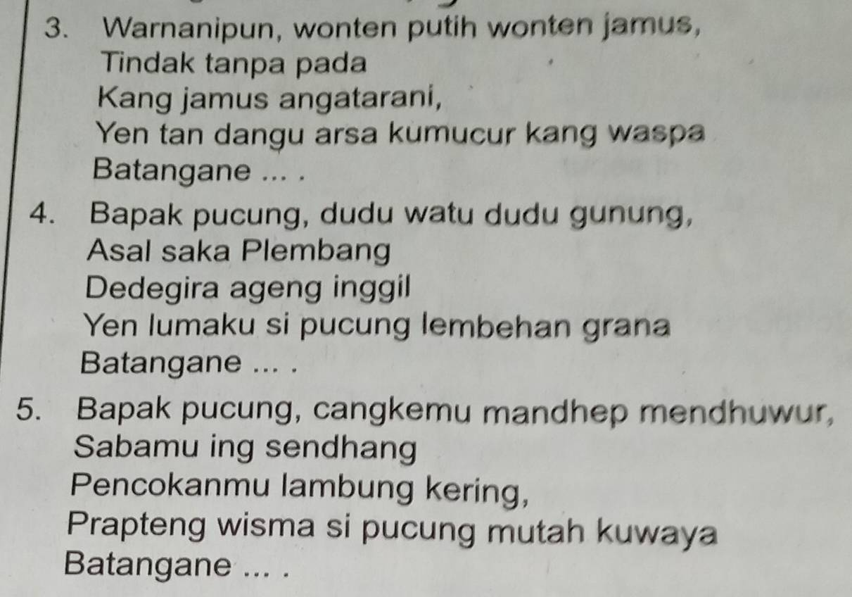 Warnanipun, wonten putih wonten jamus, 
Tindak tanpa pada 
Kang jamus angatarani, 
Yen tan dangu arsa kumucur kang waspa 
Batangane ... . 
4. Bapak pucung, dudu watu dudu gunung, 
Asal saka Plembang 
Dedegira ageng inggil 
Yen lumaku si pucung lembehan grana 
Batangane ... . 
5. Bapak pucung, cangkemu mandhep mendhuwur, 
Sabamu ing sendhang 
Pencokanmu lambung kering, 
Prapteng wisma si pucung mutah kuwaya 
Batangane ... .