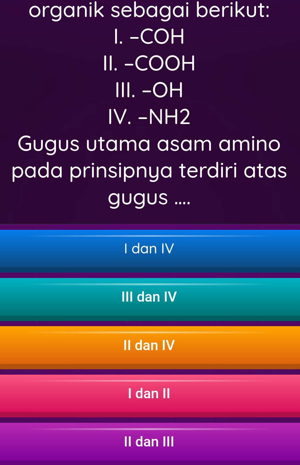 organik sebagai berikut:
I. -COH
II. -COOH
III. - OH
IV. - NH2
Gugus utama asam amino
pada prinsipnya terdiri atas
gugus ....
I dan IV
III dan IV
II dan IV
I dan II
II dan III