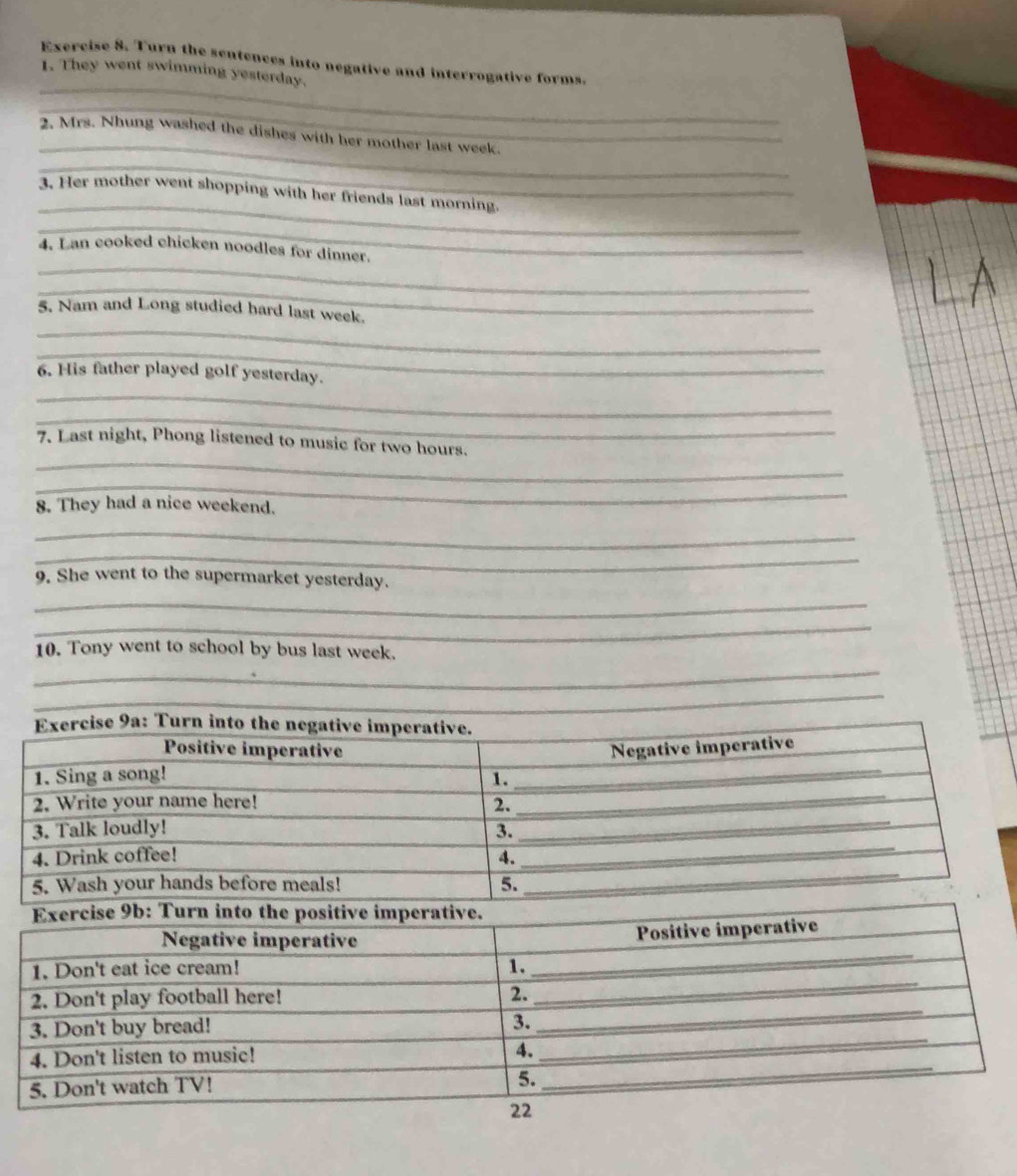 Turn the sentences into negative and interrogative forms. 
1. They went swimming yesterday. 
_ 
_ 
2. Mrs. Nhung washed the dishes with her mother last week. 
_ 
_ 
3. Her mother went shopping with her friends last morning. 
_ 
_ 
4. Lan cooked chicken noodles for dinner. 
_ 
_ 
5. Nam and Long studied hard last week. 
_ 
_ 
6. His father played golf yesterday. 
_ 
_ 
7. Last night, Phong listened to music for two hours. 
_ 
8. They had a nice weekend. 
_ 
_ 
9. She went to the supermarket yesterday. 
_ 
_ 
10. Tony went to school by bus last week. 
_ 
_ 
_ 
_