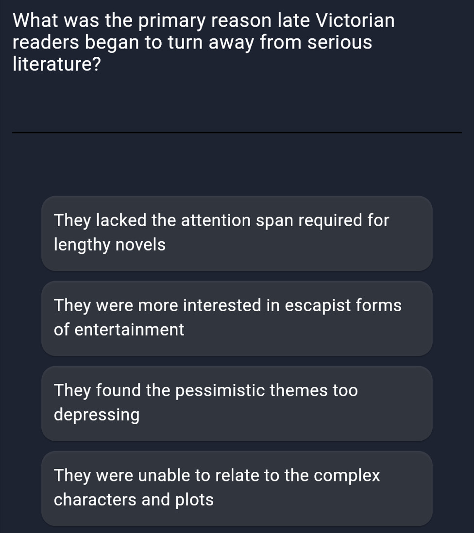 What was the primary reason late Victorian
readers began to turn away from serious
literature?
_
_
They lacked the attention span required for
lengthy novels
They were more interested in escapist forms
of entertainment
They found the pessimistic themes too
depressing
They were unable to relate to the complex
characters and plots