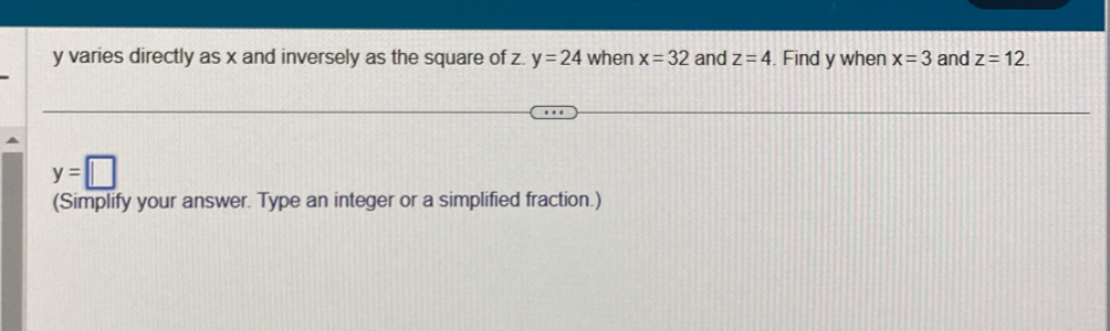 y varies directly as x and inversely as the square of z. y=24 when x=32 and z=4. Find y when x=3 and z=12.
y=□
(Simplify your answer. Type an integer or a simplified fraction.)