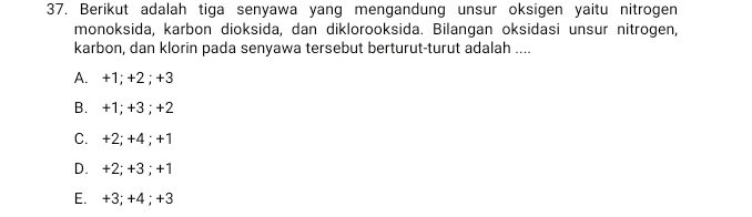 Berikut adalah tiga senyawa yang mengandung unsur oksigen yaitu nitrogen
monoksida, karbon dioksida, dan diklorooksida. Bilangan oksidasi unsur nitrogen,
karbon, dan klorin pada senyawa tersebut berturut-turut adalah ....
A. +1; +2; +3
B. +1; +3; +2
C. +2; +4; +1
D. +2; +3; +1
E. +3; +4; +3