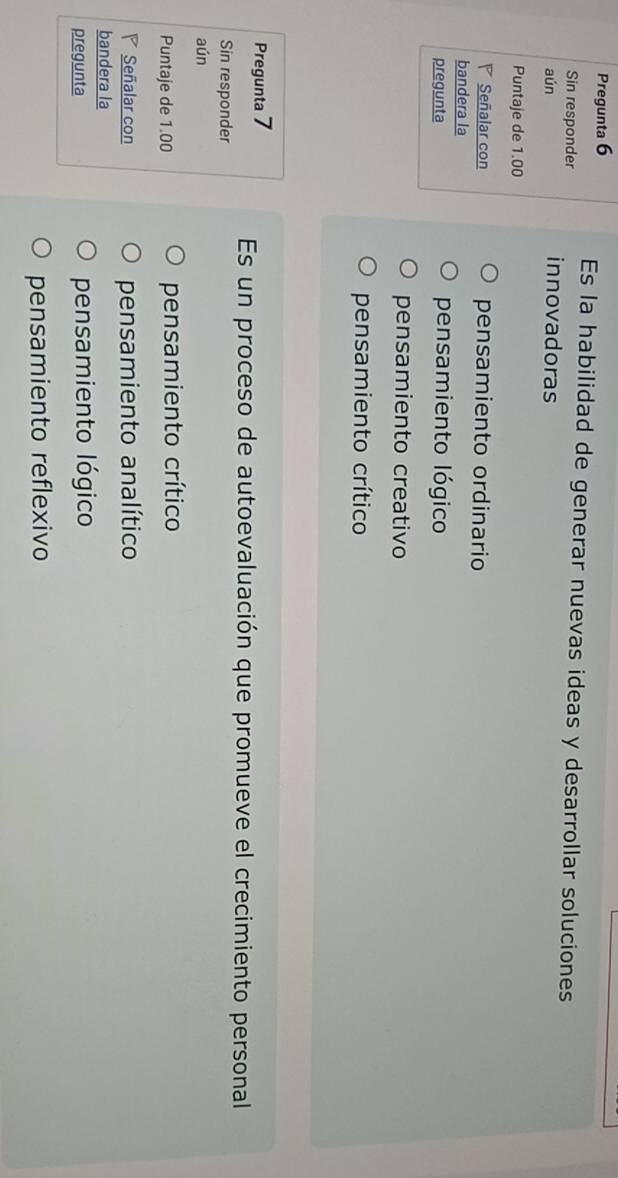 Pregunta 6 Es la habilidad de generar nuevas ideas y desarrollar soluciones
Sin responder
aún innovadoras
Puntaje de 1.00
Señalar con pensamiento ordinario
bandera la
pregunta pensamiento lógico
pensamiento creativo
pensamiento crítico
Pregunta 7
Es un proceso de autoevaluación que promueve el crecimiento personal
Sin responder
aún
Puntaje de 1.00 pensamiento crítico
Señalar con pensamiento analítico
bandera la
pregunta pensamiento lógico
pensamiento reflexivo