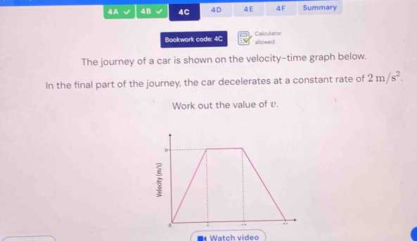 4A 4B 4C 4D 4 E 4F Summary 
Bookwork code: 4C allowed Calculator 
The journey of a car is shown on the velocity-time graph below. 
In the final part of the journey, the car decelerates at a constant rate of 2m/s^2. 
Work out the value of v. 
a Watch video