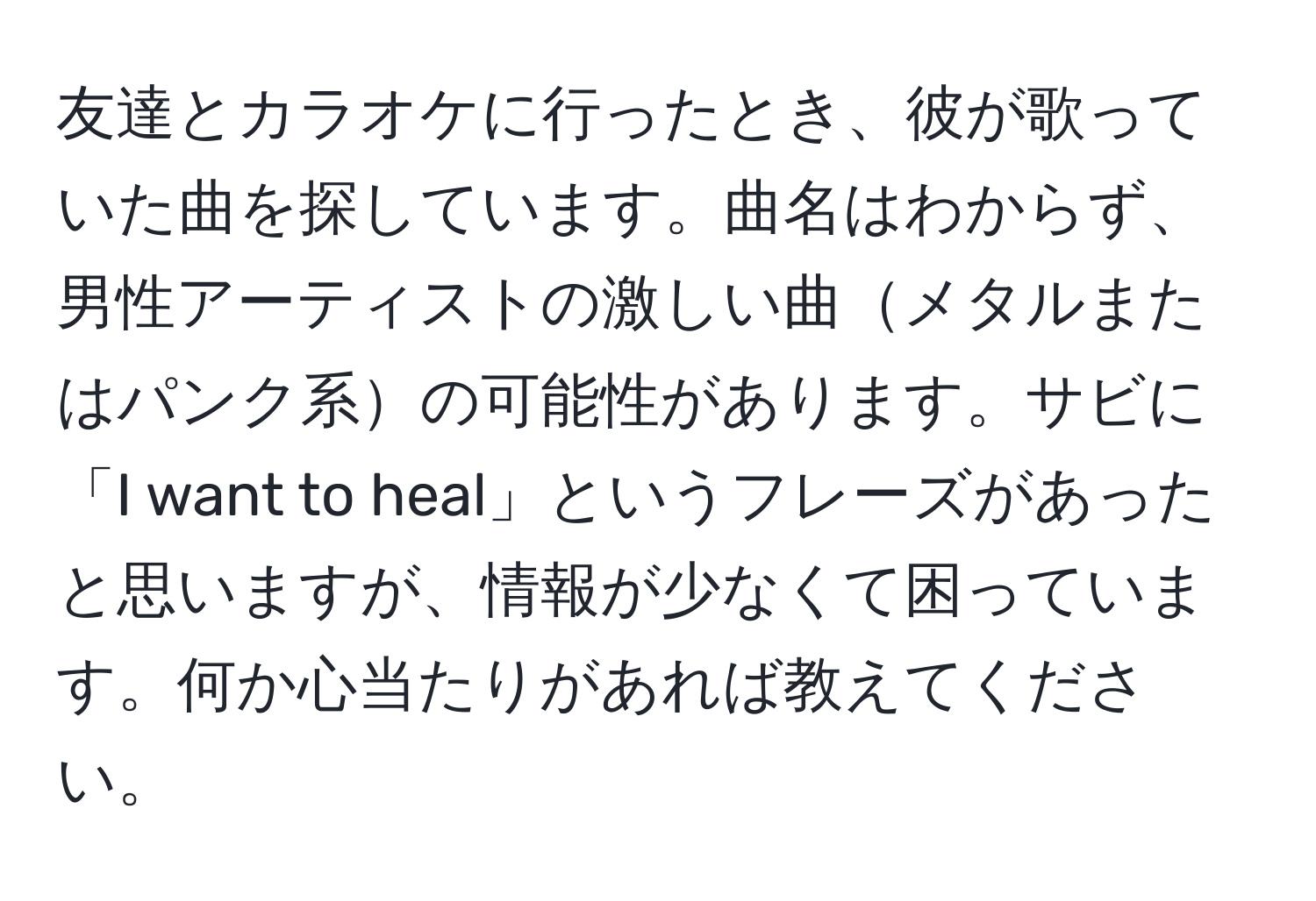 友達とカラオケに行ったとき、彼が歌っていた曲を探しています。曲名はわからず、男性アーティストの激しい曲メタルまたはパンク系の可能性があります。サビに「I want to heal」というフレーズがあったと思いますが、情報が少なくて困っています。何か心当たりがあれば教えてください。