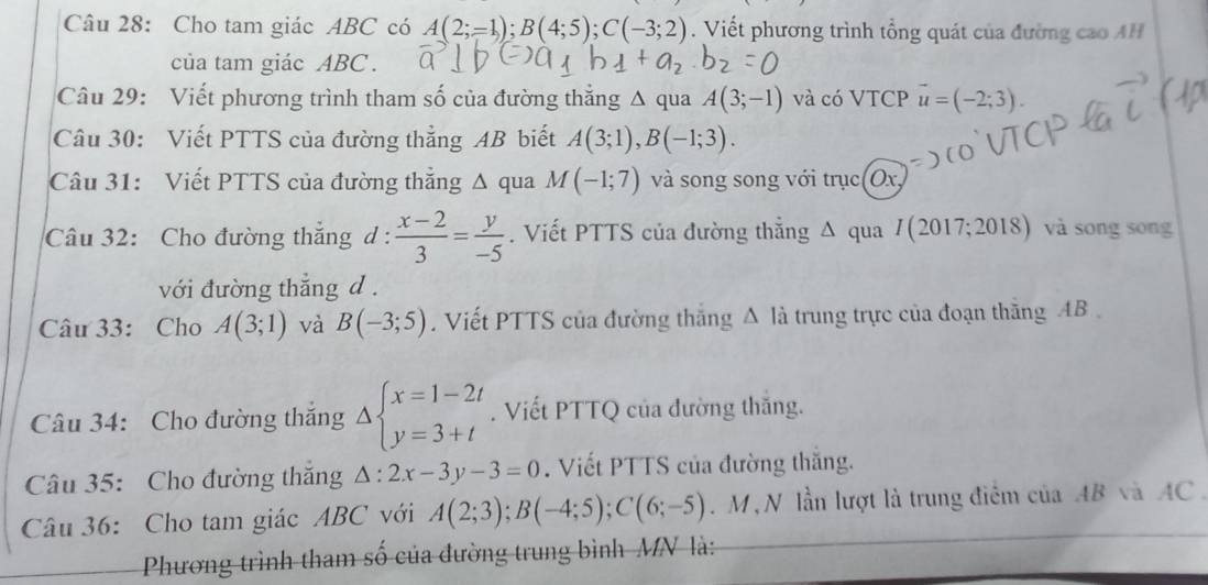 Cho tam giác ABC có A(2;-1); B(4;5); C(-3;2). Viết phương trình tổng quát của đường cao AH 
của tam giác ABC. 
Câu 29: Viết phương trình tham số của đường thắng Δ qua A(3;-1) và có VTCP vector u=(-2;3). 
Câu 30: Viết PTTS của đường thẳng AB biết A(3;1), B(-1;3). 
Câu 31: Viết PTTS của đường thắng Δ qua M(-1;7) và song song với trục 10x
Câu 32: Cho đường thắng d :  (x-2)/3 = y/-5 . Viết PTTS của đường thẳng Δ qua I(2017;2018) và song song 
với đường thắng d. 
Câu 33: Cho A(3;1) và B(-3;5). Viết PTTS của đường thăng △ li trung trực của đoạn thăng AB
Câu 34: Cho đường thắng Delta beginarrayl x=1-2t y=3+tendarray.. Viết PTTQ của đường thăng. 
Câu 35: Cho đường thăng △ :2x-3y-3=0. Viết PTTS của đường thăng. 
Câu 36: Cho tam giác ABC với A(2;3); B(-4;5); C(6;-5). M , N lần lượt là trung điểm của AB và AC. 
Phương trình tham số của đường trung bình MN là: