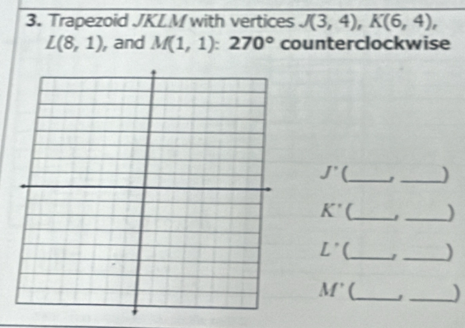 Trapezoid JKLM with vertices J(3,4), K(6,4),
L(8,1) , and M(1,1):270° counterclockwise
J' C_ 
_)
K' (_ 
_)
L° (_ 1 _)
M' _J _)