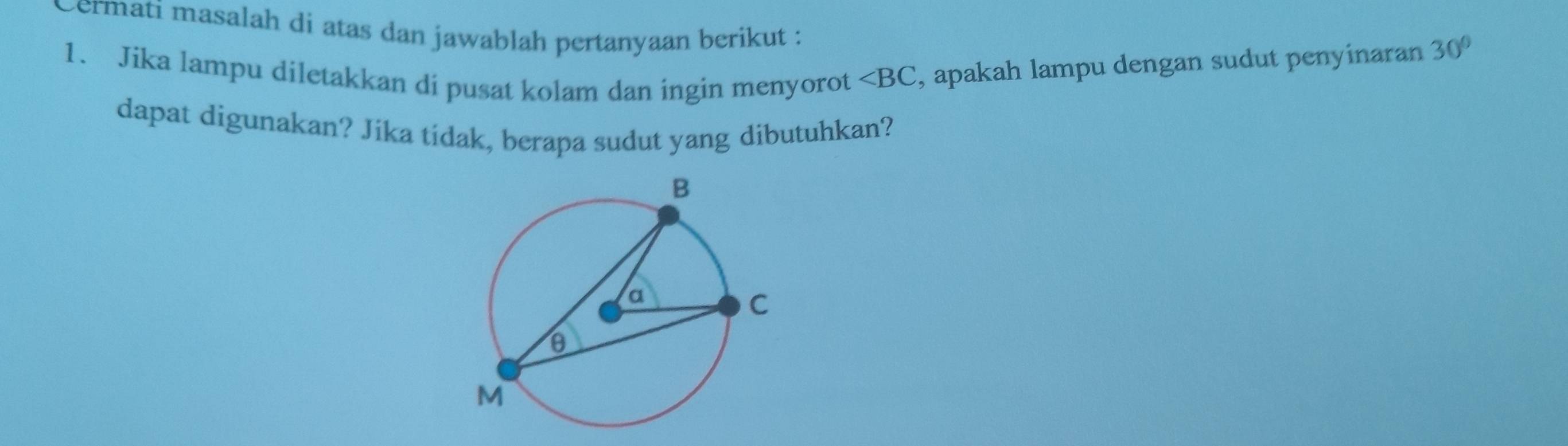 vermati masalah di atas dan jawablah pertanyaan berikut : 
1. Jika lampu diletakkan di pusat kolam dan ingin menyorot ∠ BC , apakah lampu dengan sudut penyinaran 30°
dapat digunakan? Jika tidak, berapa sudut yang dibutuhkan?