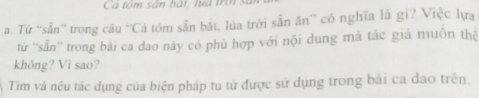 Ca tóm sân bắt, luá trời 
a. Tử ''sẵn'' trong câu 'Cá tôm sẵn bắt, lúa trời sẵn ăn” có nghĩa là gi? Việc lựa 
từ ''sẵn'' trong bài ca dao này có phù hợp với nội dung mã tác giả muồn thệ 
khồng? Vì sao? 
Tim và nêu tác dụng của biện pháp tu từ được sử dụng trong bài ca đao trên.