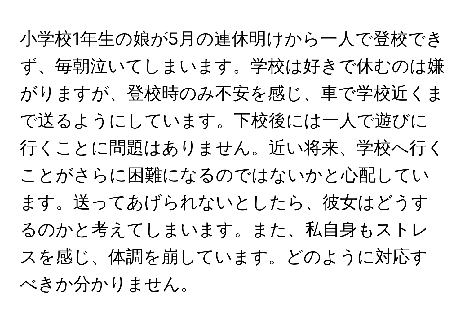 小学校1年生の娘が5月の連休明けから一人で登校できず、毎朝泣いてしまいます。学校は好きで休むのは嫌がりますが、登校時のみ不安を感じ、車で学校近くまで送るようにしています。下校後には一人で遊びに行くことに問題はありません。近い将来、学校へ行くことがさらに困難になるのではないかと心配しています。送ってあげられないとしたら、彼女はどうするのかと考えてしまいます。また、私自身もストレスを感じ、体調を崩しています。どのように対応すべきか分かりません。