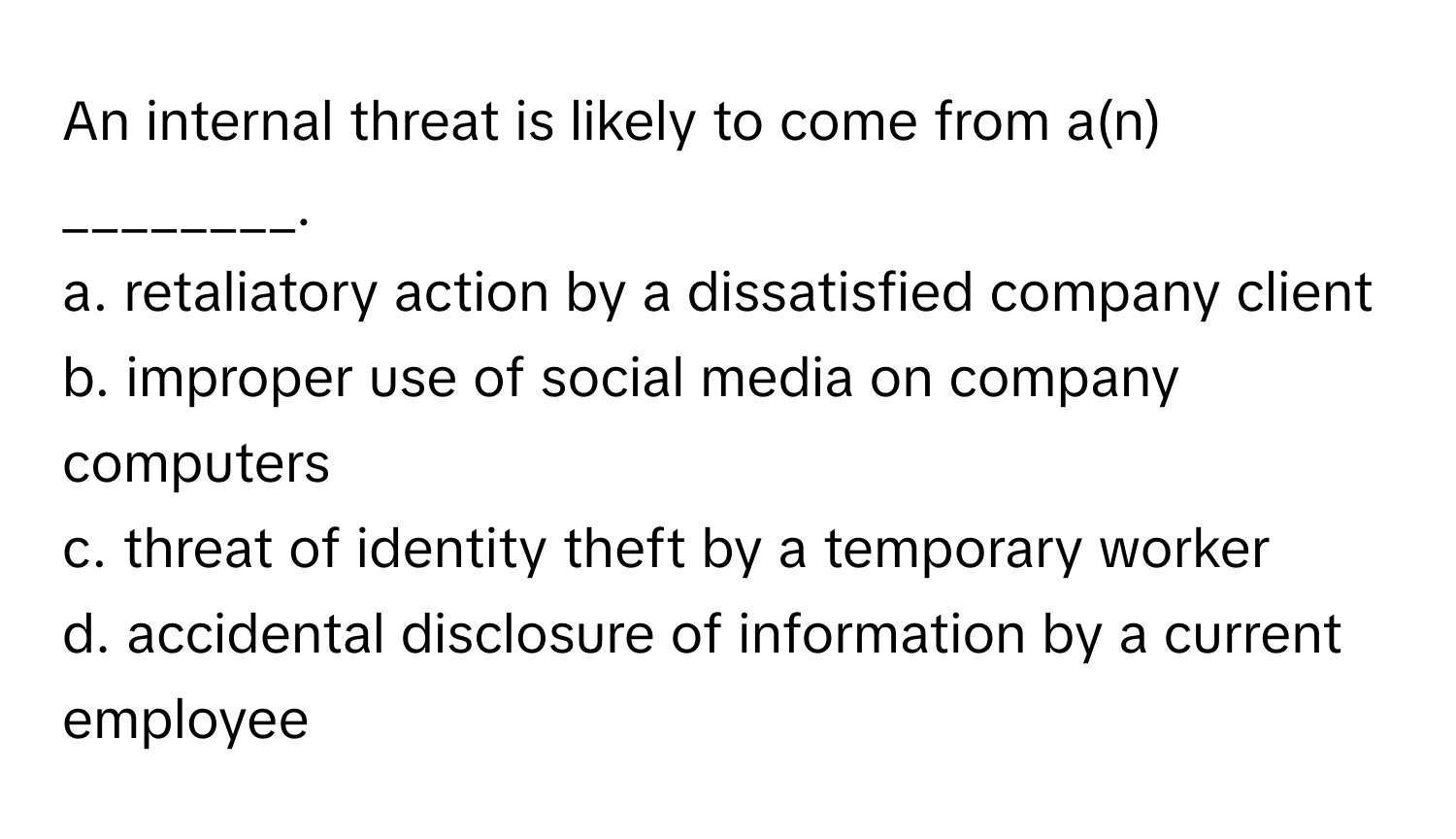 An internal threat is likely to come from a(n) ________.

a. retaliatory action by a dissatisfied company client
b. improper use of social media on company computers
c. threat of identity theft by a temporary worker
d. accidental disclosure of information by a current employee