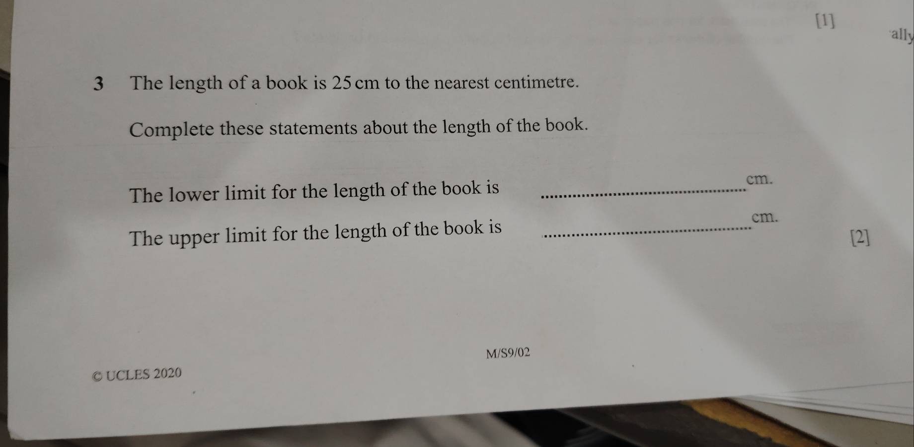 [1] 
ally 
3 The length of a book is 25 cm to the nearest centimetre. 
Complete these statements about the length of the book. 
The lower limit for the length of the book is_
cm. 
The upper limit for the length of the book is_
cm. 
[2] 
M/S9/02 
© UCLES 2020