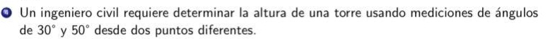 Un ingeniero civil requiere determinar la altura de una torre usando mediciones de ángulos 
de 30° y 50° desde dos puntos diferentes.