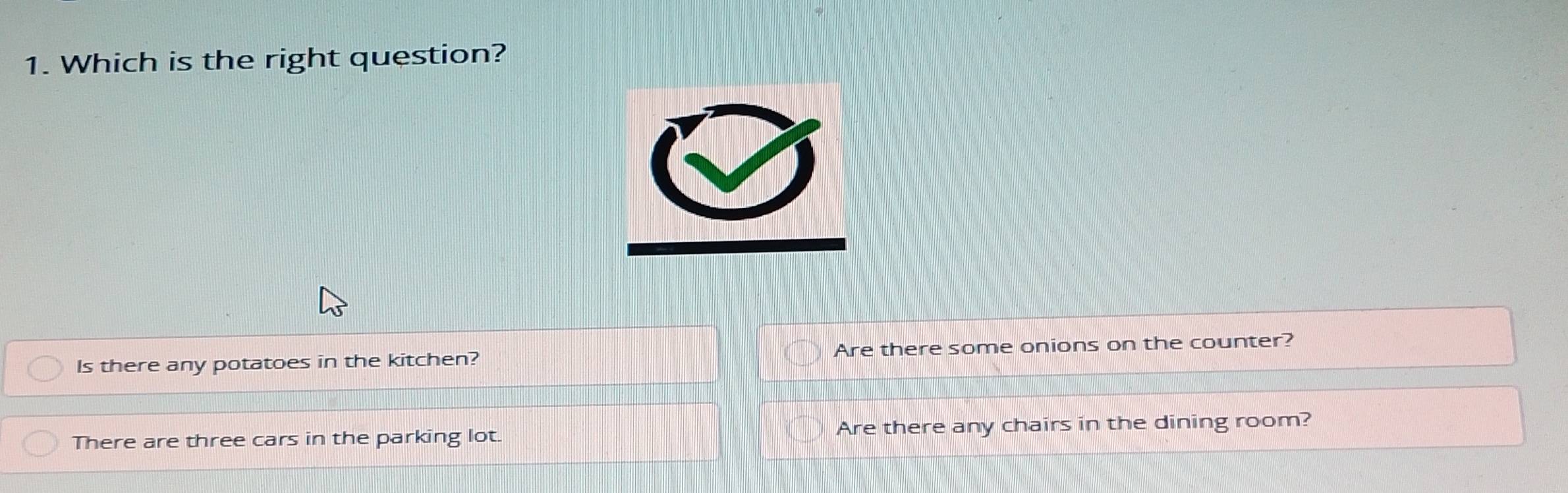 Which is the right question?
Is there any potatoes in the kitchen? Are there some onions on the counter?
There are three cars in the parking lot. Are there any chairs in the dining room?