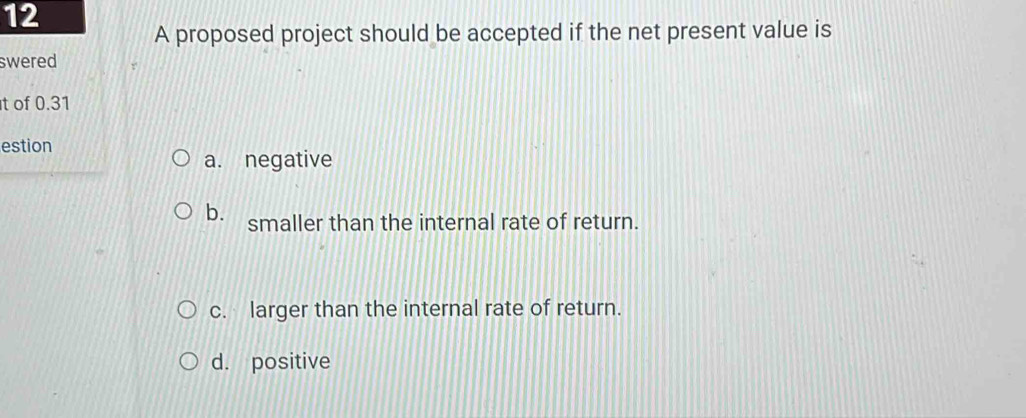 A proposed project should be accepted if the net present value is
swered
t of 0.31
estion
a. negative
b. smaller than the internal rate of return.
c. larger than the internal rate of return.
d. positive