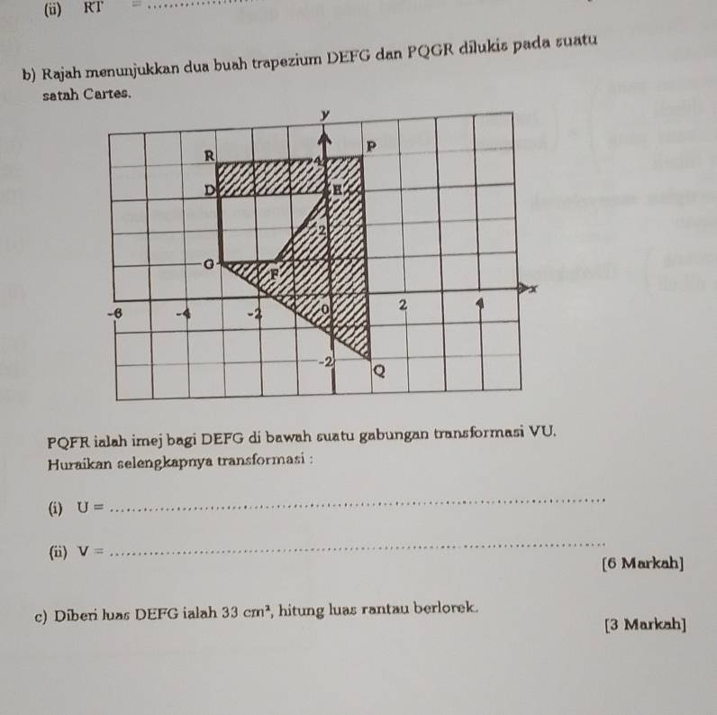 (ii) RT= _ 
b) Rajah menunjukkan dua buah trapezium DEFG dan PQGR dilukis pada suatu 
satah Cartes.
PQFR ialah imej bagi DEFG di bawah suatu gabungan transformasi VU. 
Huraikan selengkapnya transformasi : 
(i) U=
_ 
(ii) V=
_ 
[6 Markah] 
c) Díberi luas DEFG ialah 33cm^2 , hitung luas rantau berlorek. 
[3 Markah]