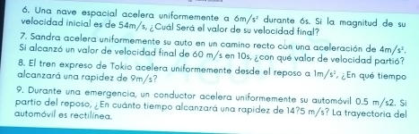 Una nave espacial acelera uniformemente a 6m/s^2 durante ós. Si la magnitud de su 
velocidad inicial es de 54m/s, ¿ Cuál Será el valor de su velocidad final? 
7. Sandra acelera uniformemente su auto en un camino recto con una aceleración de 4m/s^2. 
Si alcanzó un valor de velocidad final de 60 m/s en 10s, ¿con qué valor de velocidad partió? 
8. El tren expreso de Tokio acelera uniformemente desde el reposo a 1m/s^2 ¿ En qué tiempo 
alcanzará una rapidez de 9m/s? 
9. Durante una emergencia, un conductor acelera uniformemente su automóvil 0.5 m/s2. Si 
partio del reposo, ¿En cuánto tiempo alcanzará una rapidez de 14?5 m/s? La trayectoria del 
automóvil es rectilínea.