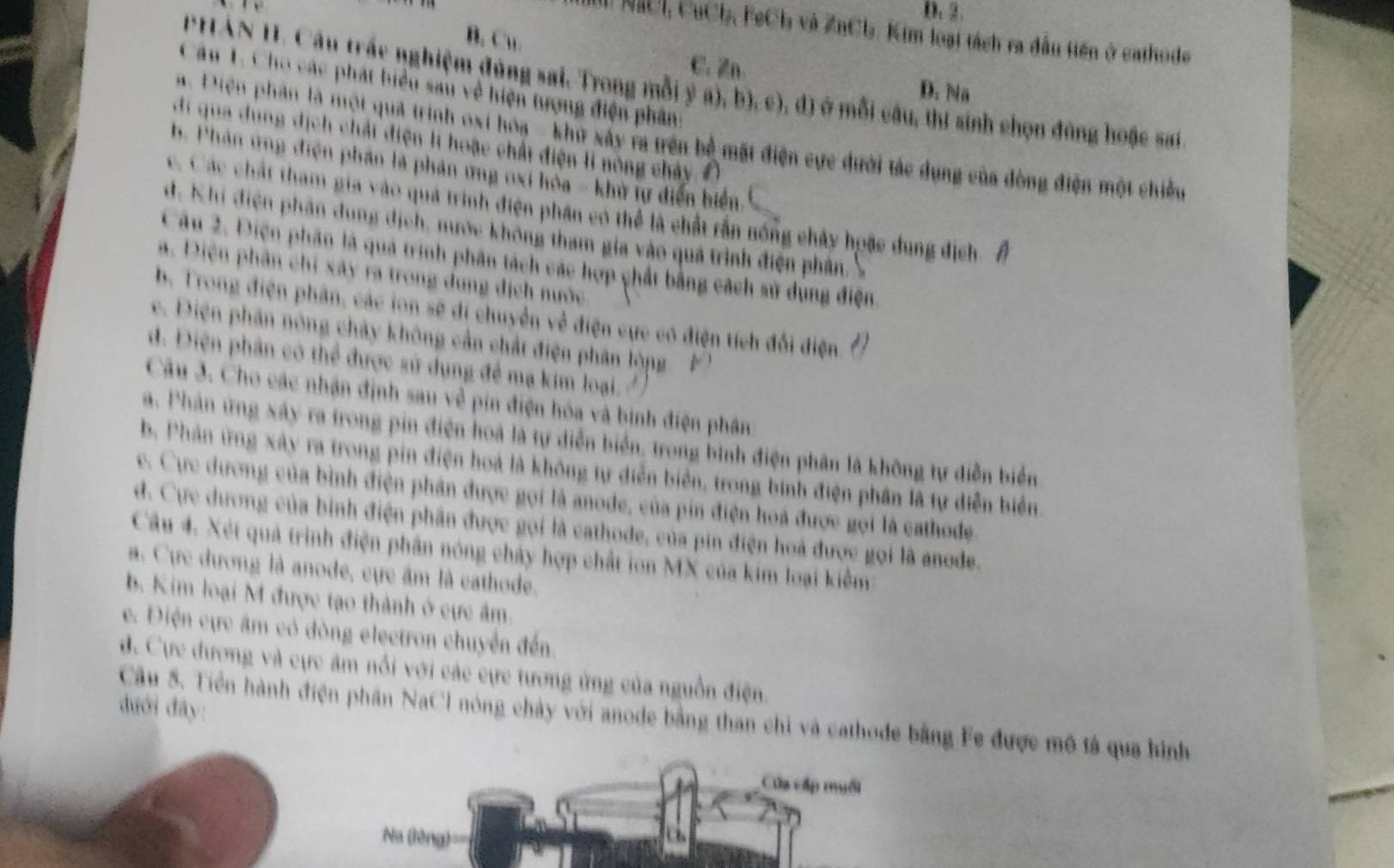 D. 2.
M NICI, CuCh, FeCh và ZnCl. Kim loại tách ra đầu tiên ở cathode
B. Cu. C. Zn.
PHAN H. Câu trấc nghiệm đùng sai. Trong mỗi ý a), b), c), đ) ở mỗi cầu, thí sinh chọn đùng hoặc sai
Câu 1. Cho các phát biểu sau về hiện tượng điện phân:
D. Na
a. Diện phần là một quả trình oại hóa - khư xây ra trên bộ mặt điện cực dưới tác dụng của đòng điện một chiều
di qua dung dịch chất điện lt hoặc chất điện l nông chảy
b. Phân ứng điện phần là phản ứng oxi hòa - khử tự điễn biển.
c. Các chất tham gia vào quả trình điện phân có thể là chất rần nóng chây hoặc dung địch Â
d. Khi điện phân dung dịch, nước không tham gia vào quá trình điện phân S
Câu 2. Điện phân là quả trình phân tách các hợp chất bằng cách sử dụng điện,
a. Điện phần chỉ xây ra trong dung địch nước
b. Trong điện phân, các ion sẽ di chuyển về điện cực có điện tích đổi điện. 1
e.  Điện phân nông chảy không cần chất điện phân lóng '
d. Điện phân có thể được sử dụng để mạ kim loại 
Câu 3. Cho các nhận định sau về pín điện hóa và binh điện phân
a. Phản ứng xây ra trong pin điện hoà là tự diễn biển, trong bình điện phân là không tự diễn biển
b. Phản ứng xây ra trong pin điện hoá là không tự diễn biển, trong bình điện phân là tự diễn biển.
e. Cực dương của bình điện phân được gọi là anode, của pin điện hoà được gọi là cathode.
d. Cực dương của bình điện phân được gọi là cathode, của pin điện hoà được gọi là anode.
Câu 4. Xét quả trình điện phần nóng chảy hợp chất ion MX của kim loại kiểm
. Cực dương là anode, cực âm là eathode.
b. Kim loại M được tạo thành ở cực âm.
e. Điện cực âm có dòng electron chuyển đến.
d. Cực dương và cực âm nổi với các cực tương ứng của nguồn điện
dưới đây:
Câu 5. Tiền hành điện phân NaCl nông chảy với anode bằng than chi và cathode bằng Fe được mô tả qua hình
Cửa cấp muối
Na (lèng)===