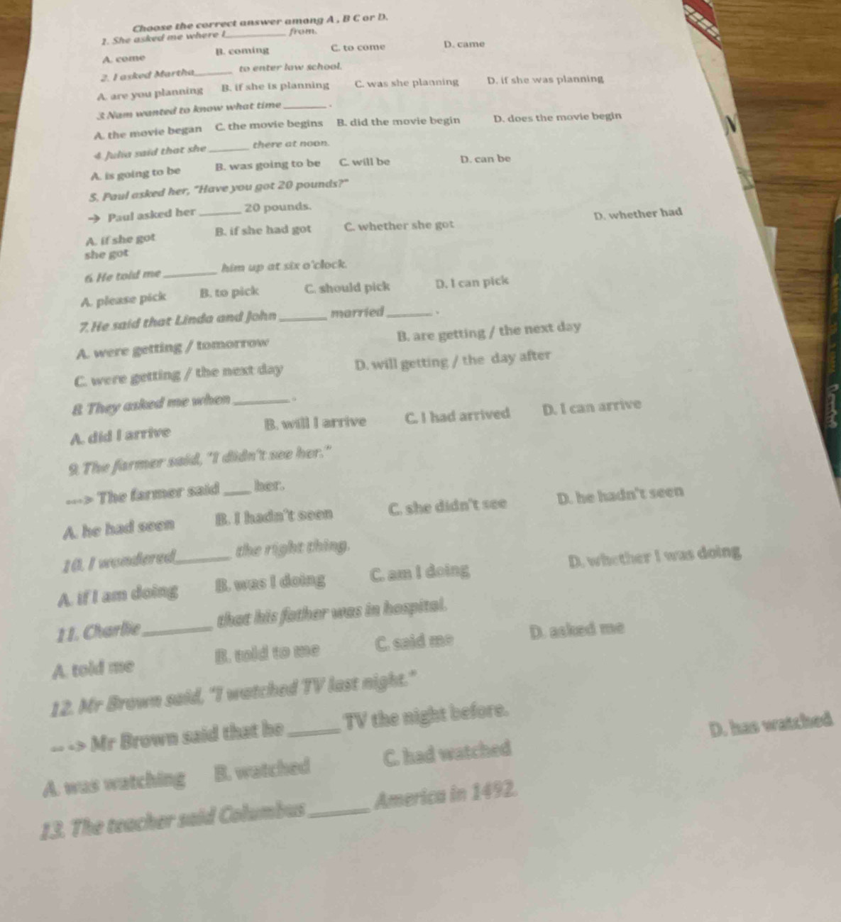 Choose the correct answer among A , B C or D.
2. She asked me where I_ from.
A. come B. coming C. to come D. came
2. I asked Martha _to enter law school.
A. are you planning B. if she is planning C. was she planning D. if she was planning
3 Nam wanted to know what time_
A. the movie began C. the movie begins B. did the movie begin D. does the movie begin
4 Julia said that she _there at noon.
A. is going to be B. was going to be C. will be D. can be
S. Paul asked her, "Have you got 20 pounds?"
Paul asked her 20 pounds.
A. if she got _B. if she had got C. whether she got D. whether had
she got 
6 He told me_ him up at six o'clock.
A. please pick B. to pick C. should pick D. I can pick
7. He said that Linda and John_ married _、
A. were getting / tomorrow B. are getting / the next day
C. were getting / the next day D. will getting / the day after
& They asked me when_
A. did I arrive B. will I arrive C. I had arrived D. I can arrive
9. The farmer said, "I didn't see her."
---> The farmer said hor.
A. he had seen B. I hadn’t seen C. she didn't see D. he hadn't seen
10. I wondered the right thing.
A. if I am doing_ B. was I doing C. am I doing D. whether I was doing
11. Charlie that his father was in hospital.
A. told me _B. told to me C. said me D. asked me
12. Mr Brown said, "I watched TV last night."
-- -> Mr Brown said that he TV the night before.
A. was watching B. watched C. had watched D. has watched
13. The teacher said Columbus_ America in 1492.