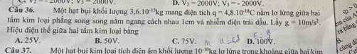 V_2=2000V; V_3=-2000V. 
Cầu 36. Một hạt bụi khối lượng 3,6.10^(-15)kg mang điện tích q=4,8.10^(-18)C nằm lơ lửng giữa hai q_2>0
tẩm kim loại phẳng song song nằm ngang cách nhau 1cm và nhiễm điện trái dẫu. Lấy g=10m/s^2. Em của A
Hiệu điện thể giữa hai tấm kim loại bằng
ra bảng
A. 25V. B. 50V. C. 75V. D. 100V. B.
Câu 37, Một hạt bui kim loại tích điên âm khối lượng 10^(-10) ke lỡ lững trong khoảng giữa hai kim cùng đ