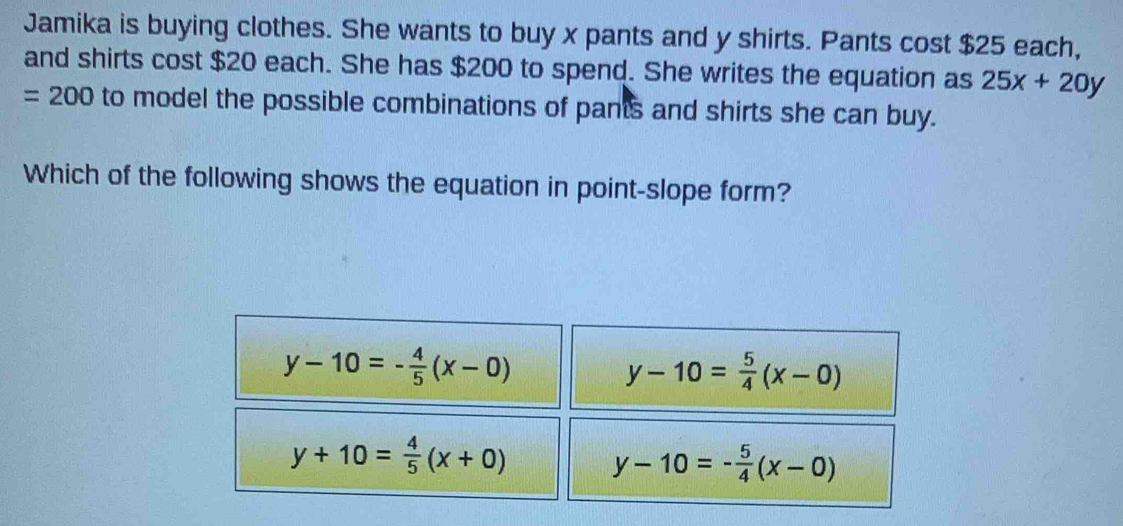 Jamika is buying clothes. She wants to buy x pants and y shirts. Pants cost $25 each,
and shirts cost $20 each. She has $200 to spend. She writes the equation as 25x+20y
=200 to model the possible combinations of pants and shirts she can buy.
Which of the following shows the equation in point-slope form?
y-10=- 4/5 (x-0)
y-10= 5/4 (x-0)
y+10= 4/5 (x+0)
y-10=- 5/4 (x-0)