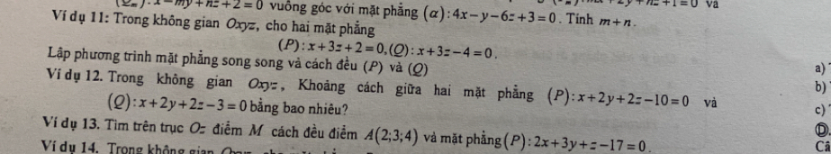 y+n-+1=0 va
x-my+nz+2=0 vuống góc với mặt phẳng (α): 4x-y-6z+3=0. Tinh m+n. 
Ví dụ 11: Trong không gian Oxyz, cho hai mặt phẳng 
(P): x+3z+2=0, (_ O) : x+3z-4=0. a) 
Lập phương trình mặt phẳng song song và cách đều (P) và (Q) b) 
Ví dụ 12. Trong không gian Oxyz, Khoảng cách giữa hai mặt phẳng 1 ):x+2y+2z-10=0 và 
(2): x+2y+2z-3=0 bằng bao nhiêu? 
c) 
Ⓓ 
Ví dụ 13. Tìm trên trục Oz điểm M cách đều điểm A(2;3;4) và mặt phẳng (P): 2x+3y+z-17=0
Ví dụ 14. Trong không giai 
Câ