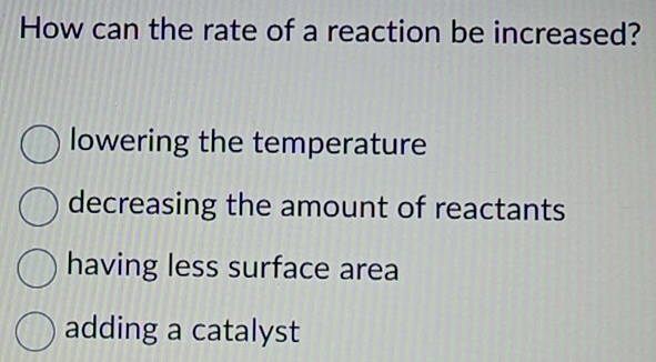 How can the rate of a reaction be increased?
lowering the temperature
decreasing the amount of reactants
having less surface area
adding a catalyst