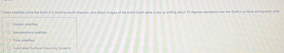 These satellites circle the Earth in a north-to-south direction, and obtain images of the entire Earth twice a day by drifting about 15 degrees westward over the Earth's surface during each orbit.
Doppler satellites
Geostationary satellites
Polar satellites
Automated Surface Observing Systems