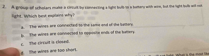 A group of scholars make a circuit by connecting a light bulb to a battery with wire, but the light bulb will not
light. Which best explains why?
a. The wires are connected to the same end of the battery.
b. The wires are connected to opposite ends of the battery.
c. The circuit is closed.
d. The wires are too short.
light. What is the most like