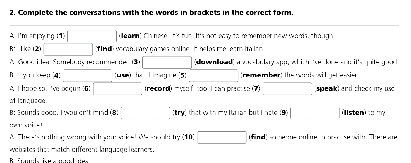 Complete the conversations with the words in brackets in the correct form.
□ 
A: I'm enjoying (1) (learn) Chinese. It's fun. It's not easy to remember new words, though.
B: I like (2) (find) vocabulary games online. It helps me learn Italian.
A: Good idea. Somebody recommended (3) (download) a vocabulary app, which I’ve done and it’s quite good.
B: If you keep (4) (use) that, I imagine (5) (remember) the words will get easier.
A: I hope so. I've begun (6) □  (record) myself, too. I can practise (7) (speak) and check my use
of language.
B: Sounds good. I wouldn't mind (8) □ (try) that with my Italian but I hate (9) □ (listen) to my
own voice!
A: There's nothing wrong with your voice! We should try (10) □ (find) someone online to practise with. There are
websites that match different language learners.
B: Sounds like a good ideal