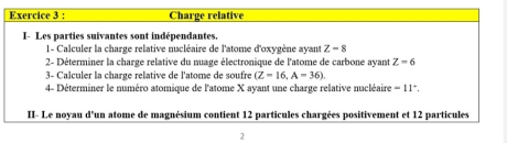 Charge relative 
I- Les parties suivantes sont indépendantes. 
1- Calculer la charge relative nucléaire de l'atome d'oxygène ayant Z-8
2- Déterminer la charge relative du nuage électronique de l'atome de carbone ayant Z=6
3- Calculer la charge relative de l'atome de soufre (Z=16,A=36). 
4- Déterminer le numéro atomique de l'atome X ayant une charge relative nucléaire =11^+. 
II- Le noyau d'un atome de magnésium contient 12 particules chargées positivement et 12 particules 
2