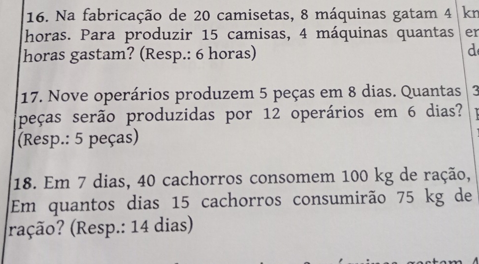 Na fabricação de 20 camisetas, 8 máquinas gatam 4 kn 
horas. Para produzir 15 camisas, 4 máquinas quantas er 
horas gastam? (Resp.: 6 horas) 
d 
17. Nove operários produzem 5 peças em 8 dias. Quantas 3
peças serão produzidas por 12 operários em 6 dias? 
(Resp.: 5 peças) 
18. Em 7 dias, 40 cachorros consomem 100 kg de ração, 
Em quantos dias 15 cachorros consumirão 75 kg de 
ração? (Resp.: 14 dias)