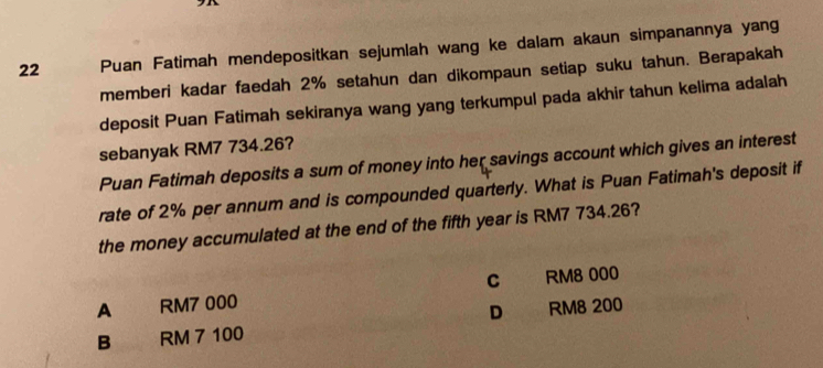 Puan Fatimah mendepositkan sejumlah wang ke dalam akaun simpanannya yang
memberi kadar faedah 2% setahun dan dikompaun setiap suku tahun. Berapakah
deposit Puan Fatimah sekiranya wang yang terkumpul pada akhir tahun kelima adalah
sebanyak RM7 734.26?
Puan Fatimah deposits a sum of money into her savings account which gives an interest
rate of 2% per annum and is compounded quarterly. What is Puan Fatimah's deposit if
the money accumulated at the end of the fifth year is RM7 734.26?
C RM8 000
A RM7 000
B RM 7 100 D RM8 200