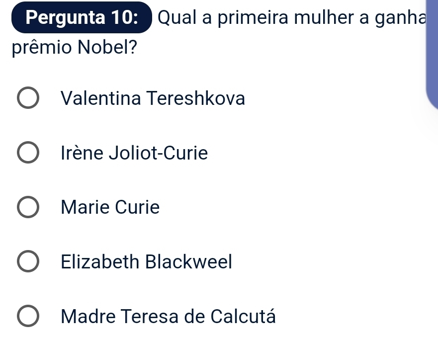 Pergunta 10: ) Qual a primeira mulher a ganha
prêmio Nobel?
Valentina Tereshkova
Irène Joliot-Curie
Marie Curie
Elizabeth Blackweel
Madre Teresa de Calcutá